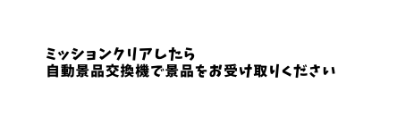 ミッションクリアしたら 自動景品交換機で景品をお受け取りください