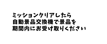 ミッションクリアしたら 自動景品交換機で景品を 期間内にお受け取りください